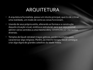 ARQUITETURA 
• A arquitetura Surrealista possui um intuito principal, que é o de criticar 
uma realidade, um modo de como as coisas funcionam. 
• Usando de seus próprio estilo, alterando as formas e a construção 
daquela situação visual, estética e estrutural, para que seja possível 
admitir vários sentidos a uma mesma obra, constituída por elementos 
diversos. 
• Templos de Gaudi retratam traços góticos, porém inusitados para 
caracterizar algo religioso. Porém, ao mesmo tempo, Gaudi consegue 
criar algo digno de grandes catedrais da Idade média. 
 