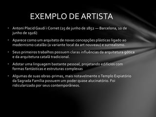 EXEMPLO DE ARTISTA 
• Antoni Placid Gaudí i Cornet (25 de junho de 1852 — Barcelona, 10 de 
junho de 1926) 
• Aparece como um arquiteto de novas concepções plásticas ligado ao 
modernismo catalão (a variante local da art nouveau) e surrealismo. 
• Seus primeiros trabalhos possuem claras influências da arquitetura gótica 
e da arquitetura catalã tradicional. 
• Adotar uma linguagem bastante pessoal, projetando edifícios com 
formas fantásticas e estruturas complexas 
• Algumas de suas obras-primas, mais notavelmente o Templo Expiatório 
da Sagrada Família possuem um poder quase alucinatório. Foi 
ridicularizado por seus contemporâneos. 
 