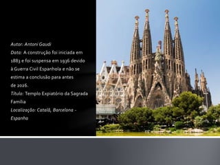 Autor: Antoni Gaudi 
Data: A construção foi iniciada em 
1883 e foi suspensa em 1936 devido 
à Guerra Civil Espanhola e não se 
estima a conclusão para antes 
de 2026. 
Título: Templo Expiatório da Sagrada 
Família 
Localização: Catalã, Barcelona - 
Espanha 
 