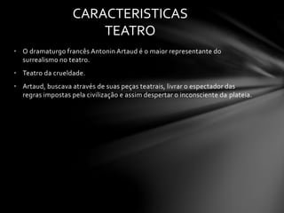 CARACTERISTICAS 
TEATRO 
• O dramaturgo francês Antonin Artaud é o maior representante do 
surrealismo no teatro. 
• Teatro da crueldade. 
• Artaud, buscava através de suas peças teatrais, livrar o espectador das 
regras impostas pela civilização e assim despertar o inconsciente da plateia. 
 