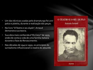 • Um das técnicas usadas pelo dramaturgo foi unir 
palco e platéia, durante a realização das peças. 
• No livro "O Teatro e seu duplo", Arnaud 
demonstra sua teoria. 
• Sua obra mais conhecida é"Os Cenci" de 1935, 
onde ele conta a vida de uma família italiana 
durante a fase do Renascimento. 
• Nas décadas de 1940 e 1950, os princípios do 
surrealismo influenciaram o teatro do absurdo. 
 
