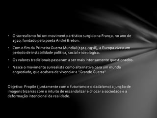 • O surrealismo foi um movimento artístico surgido na França, no ano de 
1920, fundado pelo poeta André Breton. 
• Com o fim da Primeira Guerra Mundial (1914-1918), a Europa viveu um 
período de instabilidade política, social e ideológica. 
• Os valores tradicionais passaram a ser mais intensamente questionados. 
• Nasce o movimento surrealista como alternativa para um mundo 
angustiado, que acabara de vivenciar a "Grande Guerra" 
Objetivo: Propõe (juntamente com o futurismo e o dadaísmo) a junção de 
imagens bizarras com o intuito de escandalizar e chocar a sociedade e a 
deformação intencional da realidade. 
 