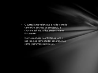 • O surrealismo valorizava o ruído (som de 
caminhão, estática de emissoras, a 
chuva) e achava ruídos extremamente 
fascinantes. 
• Queria capturar e controlar os sons e 
usá-los, não como efeitos sonoros, mas 
como instrumentos musicais. 
 