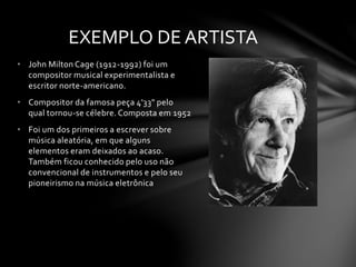 EXEMPLO DE ARTISTA 
• John Milton Cage (1912-1992) foi um 
compositor musical experimentalista e 
escritor norte-americano. 
• Compositor da famosa peça 4'33" pelo 
qual tornou-se célebre. Composta em 1952 
• Foi um dos primeiros a escrever sobre 
música aleatória, em que alguns 
elementos eram deixados ao acaso. 
Também ficou conhecido pelo uso não 
convencional de instrumentos e pelo seu 
pioneirismo na música eletrônica 
 