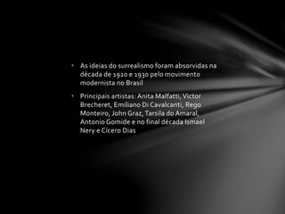 • As ideias do surrealismo foram absorvidas na 
década de 1920 e 1930 pelo movimento 
modernista no Brasil 
• Principais artistas: Anita Malfatti, Victor 
Brecheret, Emiliano Di Cavalcanti, Rego 
Monteiro, John Graz, Tarsila do Amaral, 
Antonio Gomide e no final década Ismael 
Nery e Cícero Dias 
 