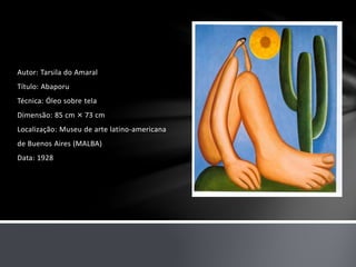 Autor: Tarsila do Amaral 
Título: Abaporu 
Técnica: Óleo sobre tela 
Dimensão: 85 cm × 73 cm 
Localização: Museu de arte latino-americana 
de Buenos Aires (MALBA) 
Data: 1928 
 