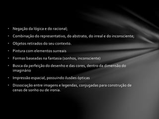 • Negação da lógica e do racional; 
• Combinação do representativo, do abstrato, do irreal e do inconsciente; 
• Objetos retirados do seu contexto. 
• Pintura com elementos surreais 
• Formas baseadas na fantasia (sonhos, inconsciente) 
• Busca da perfeição do desenho e das cores, dentro da dimensão do 
imaginário 
• Impressão espacial, possuindo ilusões ópticas 
• Dissociação entre imagens e legendas, conjugadas para construção de 
cenas de sonho ou de ironia. 
 