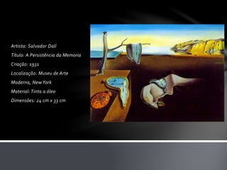 Artista: Salvador Dalí 
Título: A Persistência da Memoria 
Criação: 1931 
Localização: Museu de Arte 
Moderna, New York 
Material: Tinta a óleo 
Dimensões: 24 cm x 33 cm 
 