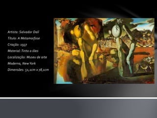 Artista: Salvador Dalí 
Título: A Metamorfose 
Criação: 1937 
Material: Tinta a óleo 
Localização: Museu de arte 
Moderna, New York 
Dimensões: 51,1cm x 78,1cm 
 