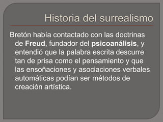 Bretón había contactado con las doctrinas 
de Freud, fundador del psicoanálisis, y 
entendió que la palabra escrita descurre 
tan de prisa como el pensamiento y que 
las ensoñaciones y asociaciones verbales 
automáticas podían ser métodos de 
creación artística. 
 