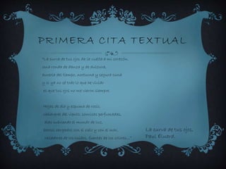 PRIMERA CITA TEXTUAL
“La curva de tus ojos da la vuelta a mi corazón.
Una ronda de danza y de dulzura,
aureola del tiempo, nocturna y segura cuna
y si ya no sé todo lo que he vivido
es que tus ojos no me vieron siempre.
Hojas de día y espuma de rocío,
cañaveral del viento, sonrisas perfumadas,
alas cubriendo el mundo de luz,
barcos cargados con el cielo y con el mar,
cazadores de los ruidos, fuentes de los colores…”
La curva de tus ojos,
Paul Éluard.
 
