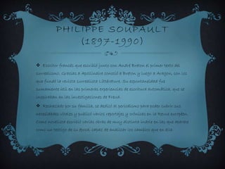 PHILIPPE SOUPAULT
(1897-1990)
 Escritor francés que escribió junto con André Breton el primer texto del
surrealismo. Gracias a Apollinaire conoció a Breton y luego a Aragon, con los
que fundó la revista surrealista Littérature. Su espontaneidad fue
sumamente útil en las primeras experiencias de escritura automática, que se
inspiraban en las investigaciones de Freud.
 Rechazado por su familia, se dedicó al periodismo para poder cubrir sus
necesidades vitales y publicó varios reportajes y crónicas en la Revue européen.
Como novelista escribió varias obras de muy distinta índole en las que aparece
como un testigo de su época, capaz de analizar los cambios que en ella.
 