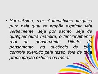 • Surrealismo, s.m. Automatismo psíquico
puro pela qual se propõe exprimir seja
verbalmente, seja por escrito, seja de
qualquer outra maneira, o funcionamento
real do pensamento. Ditado do
pensamento, na ausência de todo
controle exercido pela razão, fora de toda
preocupação estética ou moral.
 