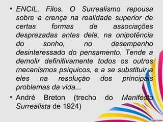 • ENCIL. Filos. O Surrealismo repousa
sobre a crença na realidade superior de
certas formas de associações
desprezadas antes dele, na onipotência
do sonho, no desempenho
desinteressado do pensamento. Tende a
demolir definitivamente todos os outros
mecanismos psíquicos, e a se substituir a
eles na resolução dos principais
problemas da vida...
• André Breton (trecho do Manifesto
Surrealista de 1924)
 
