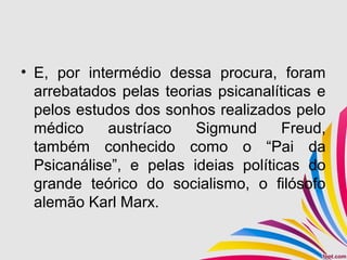 • E, por intermédio dessa procura, foram
arrebatados pelas teorias psicanalíticas e
pelos estudos dos sonhos realizados pelo
médico austríaco Sigmund Freud,
também conhecido como o “Pai da
Psicanálise”, e pelas ideias políticas do
grande teórico do socialismo, o filósofo
alemão Karl Marx.
 