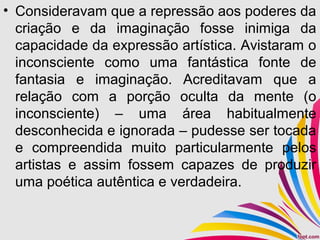 • Consideravam que a repressão aos poderes da
criação e da imaginação fosse inimiga da
capacidade da expressão artística. Avistaram o
inconsciente como uma fantástica fonte de
fantasia e imaginação. Acreditavam que a
relação com a porção oculta da mente (o
inconsciente) – uma área habitualmente
desconhecida e ignorada – pudesse ser tocada
e compreendida muito particularmente pelos
artistas e assim fossem capazes de produzir
uma poética autêntica e verdadeira.
 