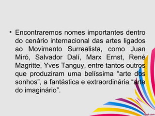 • Encontraremos nomes importantes dentro
do cenário internacional das artes ligados
ao Movimento Surrealista, como Juan
Miró, Salvador Dalí, Marx Ernst, René
Magritte, Yves Tanguy, entre tantos outros
que produziram uma belíssima “arte dos
sonhos”, a fantástica e extraordinária “arte
do imaginário”.
 