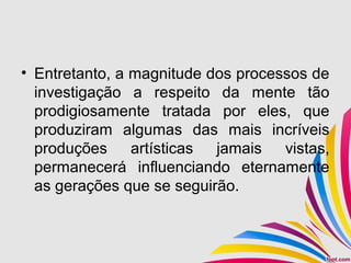 • Entretanto, a magnitude dos processos de
investigação a respeito da mente tão
prodigiosamente tratada por eles, que
produziram algumas das mais incríveis
produções artísticas jamais vistas,
permanecerá influenciando eternamente
as gerações que se seguirão.
 