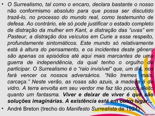 • O Surrealismo, tal como o encaro, declara bastante o nosso
não conformismo absoluto para que possa ser discutido
trazê-lo, no processo do mundo real, como testemunho de
defesa. Ao contrário, ele só pode justificar o estado completo
de distração da mulher em Kant, a distração das “uvas” em
Pasteur, a distração dos veículos em Curie a esse respeito,
profundamente sintomáticos. Este mundo só relativamente
está à altura do pensamento, e os incidentes deste gênero
são apenas os episódios até aqui mais marcantes de uma
guerra de independência, da qual tenho o orgulho de
participar. O Surrealismo é o “raio invisível” que, um dia, nos
fará vencer os nossos adversários. “Não tremes mais,
carcaça.” Neste verão, as rosas são azuis, a madeira é de
vidro. A terra envolta em seu verdor me faz tão pouco afeito
quanto um fantasma. Viver e deixar de viver é que são
soluções imaginárias. A existência está em outro lugar...
• André Breton (trecho do Manifesto Surrealista de 1924)
 