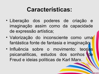 Características:
• Liberação dos poderes de criação e
imaginação assim como da capacidade
de expressão artística;
• Valorização do inconsciente como uma
fantástica fonte de fantasia e imaginação.
• Influência sobre o movimento: teorias
psicanalíticas, estudos dos sonhos de
Freud e ideias políticas de Karl Marx.
 