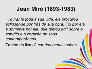 Joan Miró (1893-1983)
... durante toda a sua vida, ele procurou
eclipsar-se por trás de sua obra. Foi por ela,
e somente por ela, que tentou agir sobre o
espírito e o coração de seus
contemporâneos.
Trecho do livro A cor dos meus sonhos
 