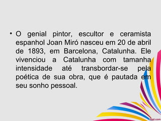 • O genial pintor, escultor e ceramista
espanhol Joan Miró nasceu em 20 de abril
de 1893, em Barcelona, Catalunha. Ele
vivenciou a Catalunha com tamanha
intensidade até transbordar-se pela
poética de sua obra, que é pautada em
seu sonho pessoal.
 