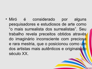 • Miró é considerado por alguns
pesquisadores e estudiosos de arte como
“o mais surrealista dos surrealistas”. Seu
trabalho revela preceitos obtidos através
do imaginário inconsciente com preciosa
e rara mestria, que o posicionou como um
dos artistas mais autênticos e originais do
século XX.
 