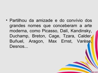 • Partilhou da amizade e do convívio dos
grandes nomes que conceberam a arte
moderna, como Picasso, Dalí, Kandinsky,
Duchamp, Breton, Cage, Tzara, Calder,
Buñuel, Aragon, Max Ernst, Varèse,
Desnos...
 