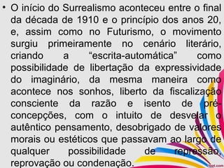 • O início do Surrealismo aconteceu entre o final
da década de 1910 e o princípio dos anos 20,
e, assim como no Futurismo, o movimento
surgiu primeiramente no cenário literário,
criando a “escrita-automática” como
possibilidade de libertação da expressividade
do imaginário, da mesma maneira como
acontece nos sonhos, liberto da fiscalização
consciente da razão e isento de pré-
concepções, com o intuito de desvelar o
autêntico pensamento, desobrigado de valores
morais ou estéticos que passavam ao largo de
qualquer possibilidade de repressão,
reprovação ou condenação.
 