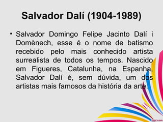 Salvador Dalí (1904-1989)
• Salvador Domingo Felipe Jacinto Dalí i
Domènech, esse é o nome de batismo
recebido pelo mais conhecido artista
surrealista de todos os tempos. Nascido
em Figueres, Catalunha, na Espanha,
Salvador Dalí é, sem dúvida, um dos
artistas mais famosos da história da arte.
 