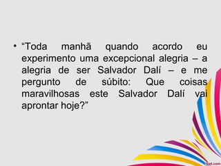 • “Toda manhã quando acordo eu
experimento uma excepcional alegria – a
alegria de ser Salvador Dalí – e me
pergunto de súbito: Que coisas
maravilhosas este Salvador Dalí vai
aprontar hoje?”
 