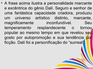 • A frase acima ilustra a personalidade marcante
e excêntrica do gênio Dalí. Seguro e senhor de
uma fantástica capacidade criadora, produziu
um universo artístico distinto, marcante,
magnificamente inconfundível. Seu
temperamento resplandecente o tornou
popular ao mesmo tempo em que revelou seu
gosto por autopromoção e sua tendência por
ficção. Dalí foi a personificação do “surreal”.
 
