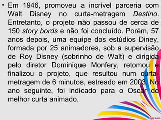 • Em 1946, promoveu a incrível parceria com
Walt Disney no curta-metragem Destino.
Entretanto, o projeto não passou de cerca de
150 story bords e não foi concluído. Porém, 57
anos depois, uma equipe dos estúdios Diney,
formada por 25 animadores, sob a supervisão
de Roy Disney (sobrinho de Walt) e dirigida
pelo diretor Dominique Monfery, retomou e
finalizou o projeto, que resultou num curta-
metragem de 6 minutos, estreado em 2003. No
ano seguinte, foi indicado para o Oscar de
melhor curta animado.
 