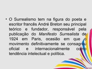 • O Surrealismo tem na figura do poeta e
escritor francês André Breton seu principal
teórico e fundador, responsável pela
publicação do Manifesto Surrealista de
1924 em Paris, ocasião em que o
movimento definitivamente se consagrou
oficial e internacionalmente como
tendência intelectual e política.
 