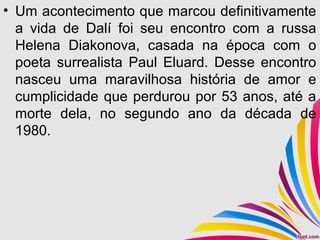 • Um acontecimento que marcou definitivamente
a vida de Dalí foi seu encontro com a russa
Helena Diakonova, casada na época com o
poeta surrealista Paul Eluard. Desse encontro
nasceu uma maravilhosa história de amor e
cumplicidade que perdurou por 53 anos, até a
morte dela, no segundo ano da década de
1980.
 