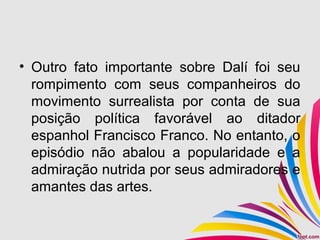 • Outro fato importante sobre Dalí foi seu
rompimento com seus companheiros do
movimento surrealista por conta de sua
posição política favorável ao ditador
espanhol Francisco Franco. No entanto, o
episódio não abalou a popularidade e a
admiração nutrida por seus admiradores e
amantes das artes.
 