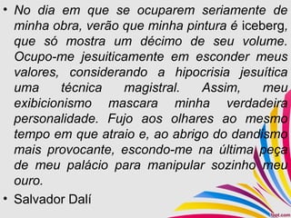 • No dia em que se ocuparem seriamente de
minha obra, verão que minha pintura é iceberg,
que só mostra um décimo de seu volume.
Ocupo-me jesuiticamente em esconder meus
valores, considerando a hipocrisia jesuítica
uma técnica magistral. Assim, meu
exibicionismo mascara minha verdadeira
personalidade. Fujo aos olhares ao mesmo
tempo em que atraio e, ao abrigo do dandismo
mais provocante, escondo-me na última peça
de meu palácio para manipular sozinho meu
ouro.
• Salvador Dalí
 