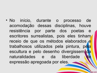 • No início, durante o processo de
acomodação dessas disciplinas, houve
resistência por parte dos poetas e
escritores surrealistas, pois eles tinham
receio de que os métodos elaborados e
trabalhosos utilizados pela pintura, pela
escultura e pelo desenho divergissem da
naturalidades e da liberdade de
expressão apregoada por eles.
 