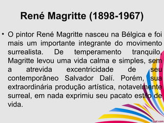 René Magritte (1898-1967)
• O pintor René Magritte nasceu na Bélgica e foi
mais um importante integrante do movimento
surrealista. De temperamento tranquilo,
Magritte levou uma vida calma e simples, sem
a atrevida excentricidade de seu
contemporâneo Salvador Dalí. Porém, sua
extraordinária produção artística, notavelmente
surreal, em nada exprimiu seu pacato estilo de
vida.
 
