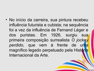 • No início da carreira, sua pintura recebeu
influência futurista e cubista; na sequência
foi a vez da influência de Fernand Léger e
dos puristas. Em 1926, surgiu sua
primeira composição surrealista O jockey
perdido, que vem à frente de uma
magnífico legado perpetuado pela História
Internacional da Arte.
 