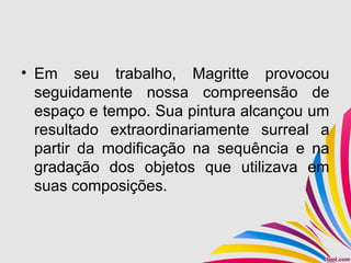 • Em seu trabalho, Magritte provocou
seguidamente nossa compreensão de
espaço e tempo. Sua pintura alcançou um
resultado extraordinariamente surreal a
partir da modificação na sequência e na
gradação dos objetos que utilizava em
suas composições.
 