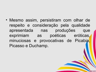 • Mesmo assim, persistiram com olhar de
respeito e consideração pela qualidade
apresentada nas produções que
exprimiam as poéticas eróticas,
minuciosas e provocativas de Picabia,
Picasso e Duchamp.
 