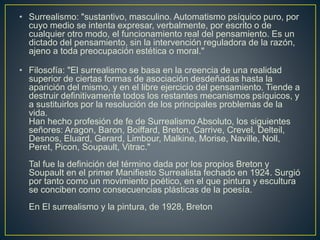 • Surrealismo: "sustantivo, masculino. Automatismo psíquico puro, por
cuyo medio se intenta expresar, verbalmente, por escrito o de
cualquier otro modo, el funcionamiento real del pensamiento. Es un
dictado del pensamiento, sin la intervención reguladora de la razón,
ajeno a toda preocupación estética o moral."
• Filosofía: "El surrealismo se basa en la creencia de una realidad
superior de ciertas formas de asociación desdeñadas hasta la
aparición del mismo, y en el libre ejercicio del pensamiento. Tiende a
destruir definitivamente todos los restantes mecanismos psíquicos, y
a sustituirlos por la resolución de los principales problemas de la
vida.
Han hecho profesión de fe de Surrealismo Absoluto, los siguientes
señores: Aragon, Baron, Boiffard, Breton, Carrive, Crevel, Delteil,
Desnos, Eluard, Gerard, Limbour, Malkine, Morise, Naville, Noll,
Peret, Picon, Soupault, Vitrac."
Tal fue la definición del término dada por los propios Breton y
Soupault en el primer Manifiesto Surrealista fechado en 1924. Surgió
por tanto como un movimiento poético, en el que pintura y escultura
se conciben como consecuencias plásticas de la poesía.
En El surrealismo y la pintura, de 1928, Breton
 