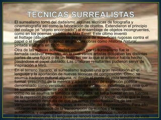 • El surrealismo tomó del dadaísmo algunas técnicas de fotografía y
cinematografía así como la fabricación de objetos. Extendieron el principio
del collage (el "objeto encontrado") al ensamblaje de objetos incongruentes,
como en los poemas visibles de Max Ernst. Este último inventó
el frottage (dibujos compuestos por el roce de superficies rugosas contra el
papel o el lienzo) y lo aplicó en grandes obras como Historia Natural,
pintada en París en 1926.
• Otra de las nuevas actividades creadas por el surrealismo fue la
llamada cadáver exquisito, en la cual varios artistas dibujaban las distintas
partes de una figura o de un texto sin ver lo que el anterior había hecho
pasándose el papel doblado. Las criaturas resultantes pudieron servir de
inspiración a Miró.
• En el terreno literario, el surrealismo supuso una gran revolución en el
lenguaje y la aportación de nuevas técnicas de composición. Como no
asumía tradición cultural alguna, ni desde el punto de vista temático ni
formal, prescindió de la métrica y adoptó el tipo de expresión poética
denominado como versículo: un verso de extensión indefinida sin rima que
se sostiene únicamente por la cohesión interna de su ritmo. Igualmente,
como no se asumía la temática consagrada, se fue a buscar en las fuentes
de la represión psicológica (sueños, sexualidad) y social, con lo que la lírica
se rehumanizó después de que los ismos intelectualizados de las
Vanguardias la deshumanizaran, a excepción del Expresionismo. Para ello
utilizaron los recursos de la transcripción de sueños y la escritura
automática, y engendraron procedimientos metafóricos nuevos como
la imagen visionaria. El lenguaje se renovó también desde el punto de vista
 