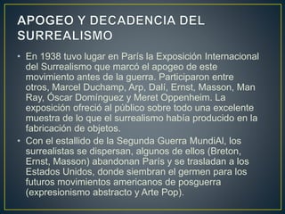 • En 1938 tuvo lugar en París la Exposición Internacional
del Surrealismo que marcó el apogeo de este
movimiento antes de la guerra. Participaron entre
otros, Marcel Duchamp, Arp, Dalí, Ernst, Masson, Man
Ray, Óscar Domínguez y Meret Oppenheim. La
exposición ofreció al público sobre todo una excelente
muestra de lo que el surrealismo había producido en la
fabricación de objetos.
• Con el estallido de la Segunda Guerra MundiAl, los
surrealistas se dispersan, algunos de ellos (Breton,
Ernst, Masson) abandonan París y se trasladan a los
Estados Unidos, donde siembran el germen para los
futuros movimientos americanos de posguerra
(expresionismo abstracto y Arte Pop).
 