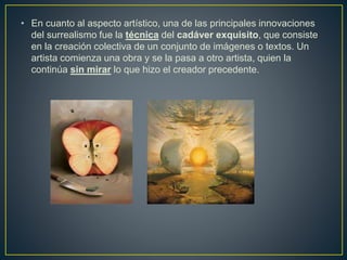 • En cuanto al aspecto artístico, una de las principales innovaciones
del surrealismo fue la técnica del cadáver exquisito, que consiste
en la creación colectiva de un conjunto de imágenes o textos. Un
artista comienza una obra y se la pasa a otro artista, quien la
continúa sin mirar lo que hizo el creador precedente.
 
