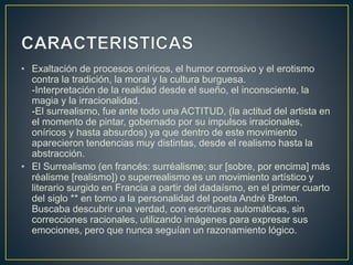 • Exaltación de procesos oníricos, el humor corrosivo y el erotismo
contra la tradición, la moral y la cultura burguesa.
-Interpretación de la realidad desde el sueño, el inconsciente, la
magia y la irracionalidad.
-El surrealismo, fue ante todo una ACTITUD, (la actitud del artista en
el momento de pintar, gobernado por su impulsos irracionales,
oníricos y hasta absurdos) ya que dentro de este movimiento
aparecieron tendencias muy distintas, desde el realismo hasta la
abstracción.
• El Surrealismo (en francés: surréalisme; sur [sobre, por encima] más
réalisme [realismo]) o superrealismo es un movimiento artístico y
literario surgido en Francia a partir del dadaísmo, en el primer cuarto
del siglo ** en torno a la personalidad del poeta André Breton.
Buscaba descubrir una verdad, con escrituras automáticas, sin
correcciones racionales, utilizando imágenes para expresar sus
emociones, pero que nunca seguían un razonamiento lógico.
 