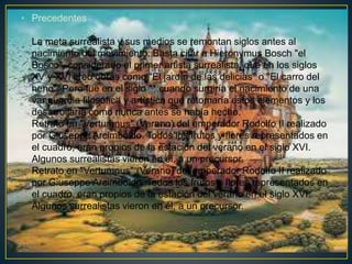 • Precedentes
La meta surrealista y sus medios se remontan siglos antes al
nacimiento del movimiento. Basta citar a Hieronymus Bosch "el
Bosco", considerado el primer artista surrealista, que en los siglos
XV y XVI creo obras como "El jardín de las delicias" o "El carro del
heno". Pero fue en el siglo ** cuando surgiría el nacimiento de una
vanguardia filosófica y artística que retomaría estos elementos y los
desarrollaría como nunca antes se había hecho.
Retrato en "Vertumnus" (Verano) del emperador Rodolfo II realizado
por Giuseppe Arcimboldo. Todos los frutos y flores representados en
el cuadro, eran propios de la estación del verano en el siglo XVI.
Algunos surrealistas vieron en él, a un precursor.
Retrato en "Vertumnus" (Verano) del emperador Rodolfo II realizado
por Giuseppe Arcimboldo. Todos los frutos y flores representados en
el cuadro, eran propios de la estación del verano en el siglo XVI.
Algunos surrealistas vieron en él, a un precursor.
 