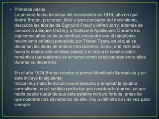 • Primeros pasos
La primera fecha histórica del movimiento es 1916, año en que
André Breton, precursor, líder y gran pensador del movimiento,
descubre las teorías de Sigmund Freud y Alfred Jarry, además de
conocer a Jacques Vache y a Guillaume Apollinaire. Durante los
siguientes años se da un confuso encuentro con el dadaísmo,
movimiento artístico precedido por Tristan Tzara, en el cual se
decantan las ideas de ambos movimientos. Estos, uno inclinado
hacia la destrucción nihilista (dadá) y el otro a la construcción
romántica (surrealismo) se sirvieron como catalizadores entre ellos
durante su desarrollo.
En el año 1924 Breton escribe el primer Manifiesto Surrealista y en
este incluye lo siguiente:
Indica muy mala fe discutirnos el derecho a emplear la palabra
surrealismo, en el sentido particular que nosotros le damos, ya que
nadie puede dudar de que esta palabra no tuvo fortuna, antes de
que nosotros nos sirviéramos de ella. Voy a definirla de una vez para
siempre:
 