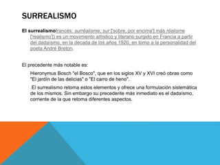 SURREALISMO
El surrealismofrancés: surréalisme; sur ['sobre, por encima'] más réalisme
['realismo']) es un movimiento artístico y literario surgido en Francia a partir
del dadaísmo, en la década de los años 1920, en torno a la personalidad del
poeta André Breton.
El precedente más notable es:
Hieronymus Bosch "el Bosco", que en los siglos XV y XVI creó obras como
"El jardín de las delicias" o "El carro de heno".
El surrealismo retoma estos elementos y ofrece una formulación sistemática
de los mismos. Sin embargo su precedente más inmediato es el dadaísmo,
corriente de la que retoma diferentes aspectos.
 